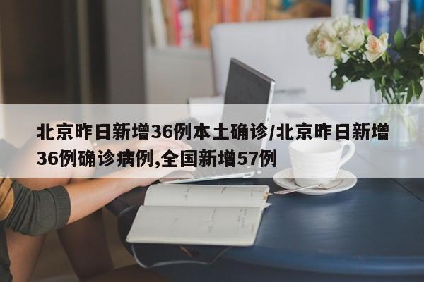 北京昨日新增36例本土确诊/北京昨日新增36例确诊病例,全国新增57例