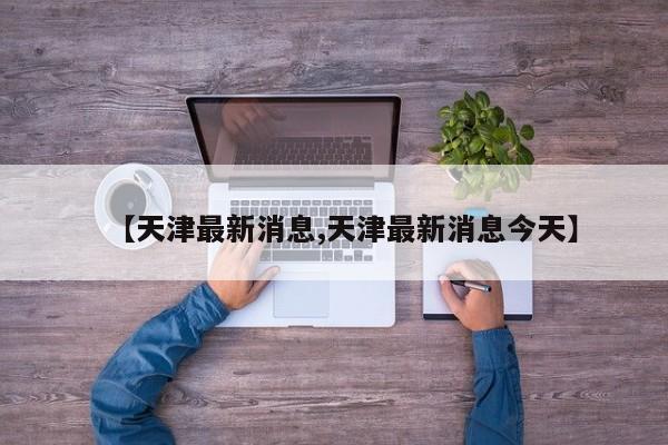 【天津最新消息,天津最新消息今天】
