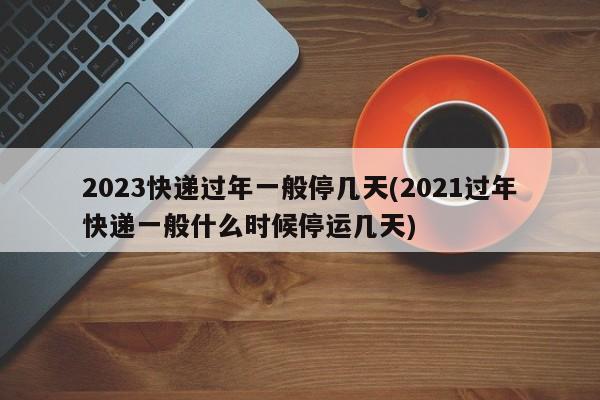 2023快递过年一般停几天(2021过年快递一般什么时候停运几天)