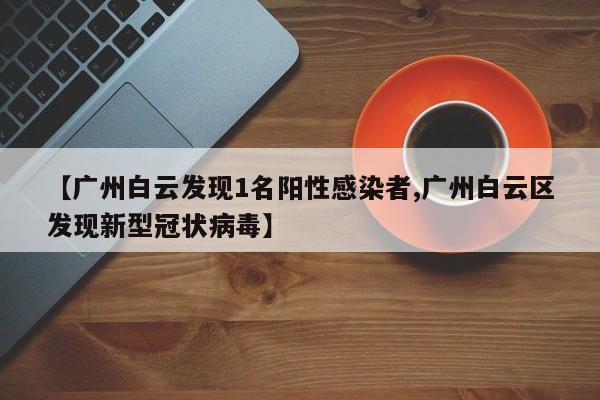【广州白云发现1名阳性感染者,广州白云区发现新型冠状病毒】