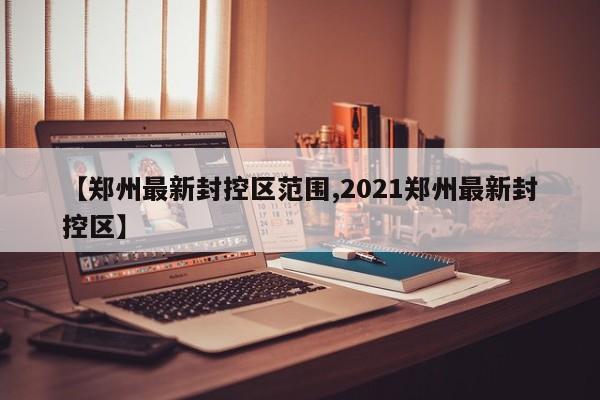 【郑州最新封控区范围,2021郑州最新封控区】