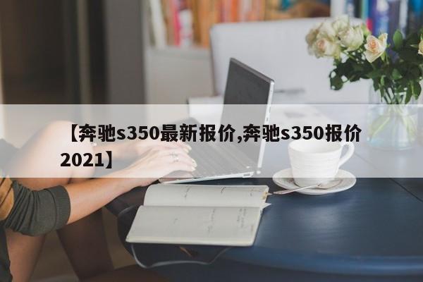 【奔驰s350最新报价,奔驰s350报价2021】
