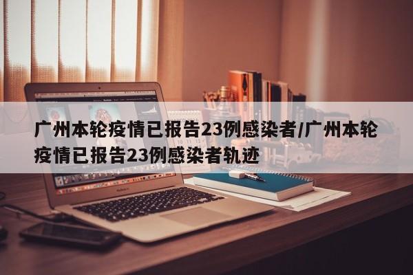 广州本轮疫情已报告23例感染者/广州本轮疫情已报告23例感染者轨迹