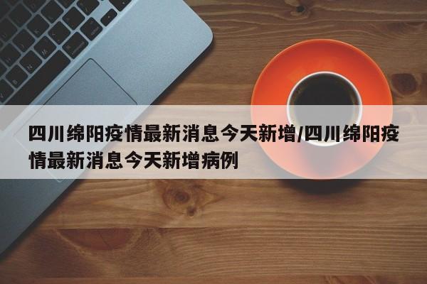 四川绵阳疫情最新消息今天新增/四川绵阳疫情最新消息今天新增病例