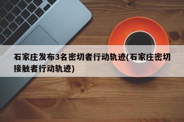 石家庄发布3名密切者行动轨迹(石家庄密切接触者行动轨迹)
