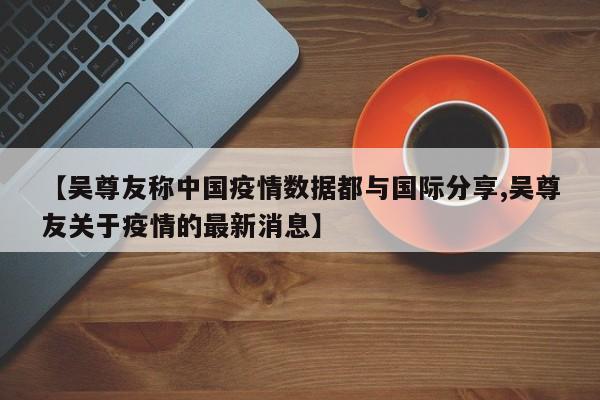 【吴尊友称中国疫情数据都与国际分享,吴尊友关于疫情的最新消息】