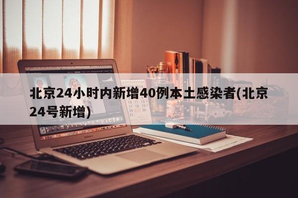 北京24小时内新增40例本土感染者(北京24号新增)