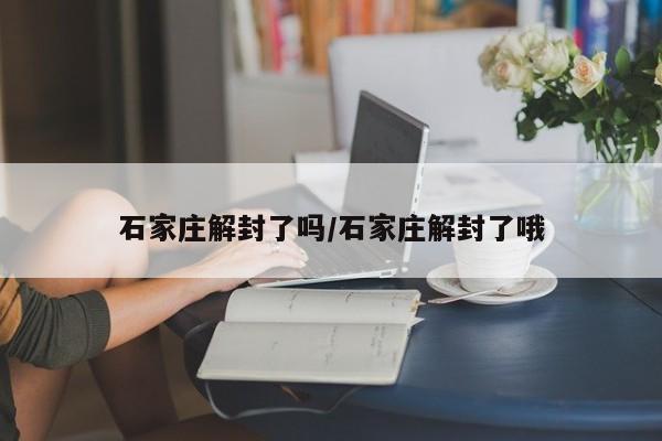 石家庄解封了吗/石家庄解封了哦