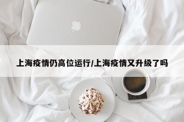 上海疫情仍高位运行/上海疫情又升级了吗