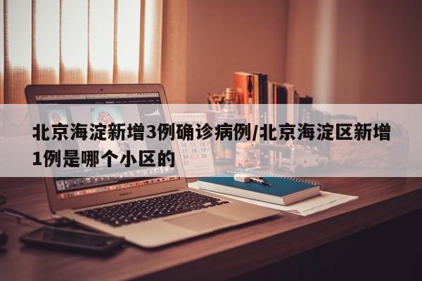 北京海淀新增3例确诊病例/北京海淀区新增1例是哪个小区的