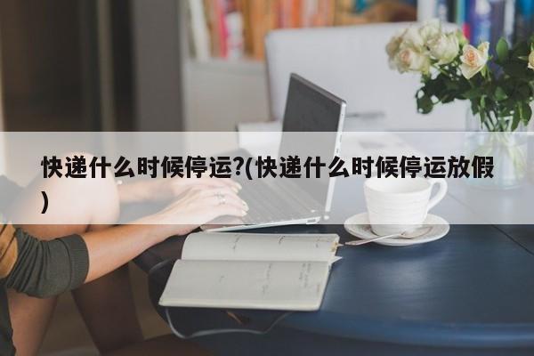 快递什么时候停运?(快递什么时候停运放假)