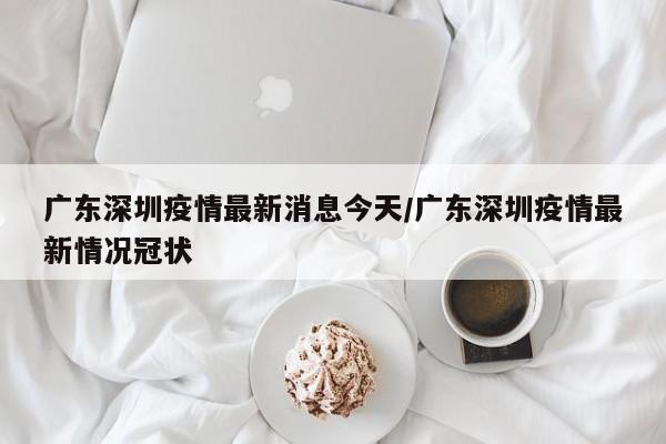 广东深圳疫情最新消息今天/广东深圳疫情最新情况冠状