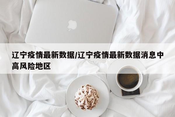 辽宁疫情最新数据/辽宁疫情最新数据消息中高风险地区
