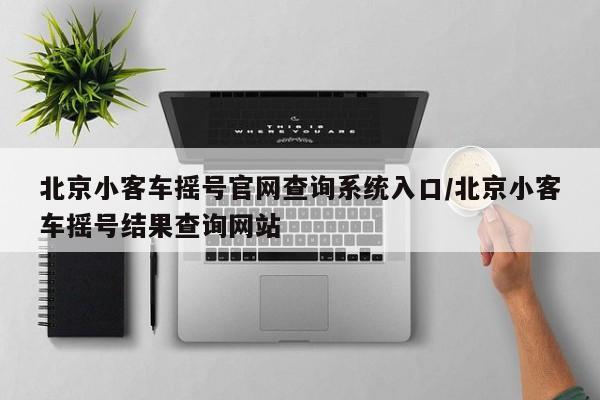 北京小客车摇号官网查询系统入口/北京小客车摇号结果查询网站