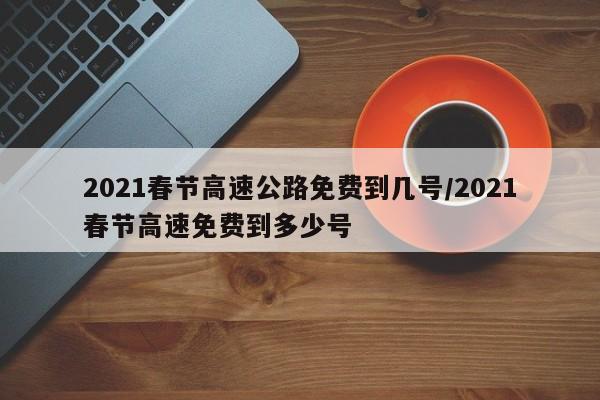 2021春节高速公路免费到几号/2021春节高速免费到多少号