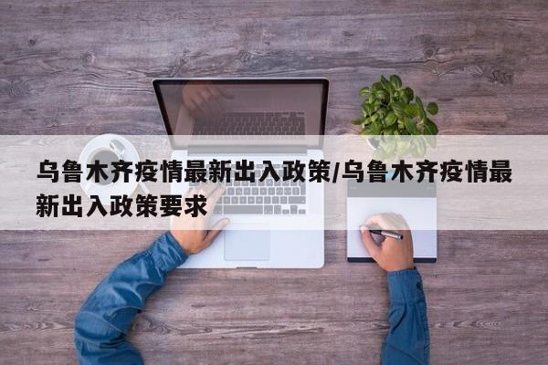 乌鲁木齐疫情最新出入政策/乌鲁木齐疫情最新出入政策要求
