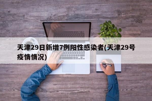 天津29日新增7例阳性感染者(天津29号疫情情况)