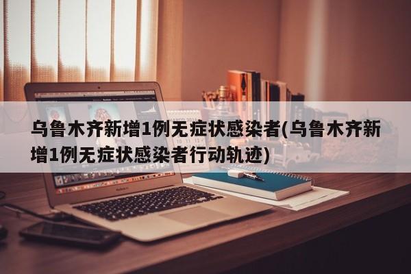 乌鲁木齐新增1例无症状感染者(乌鲁木齐新增1例无症状感染者行动轨迹)