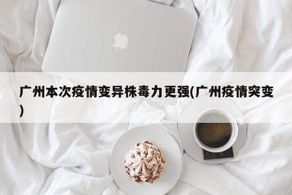 广州本次疫情变异株毒力更强(广州疫情突变)