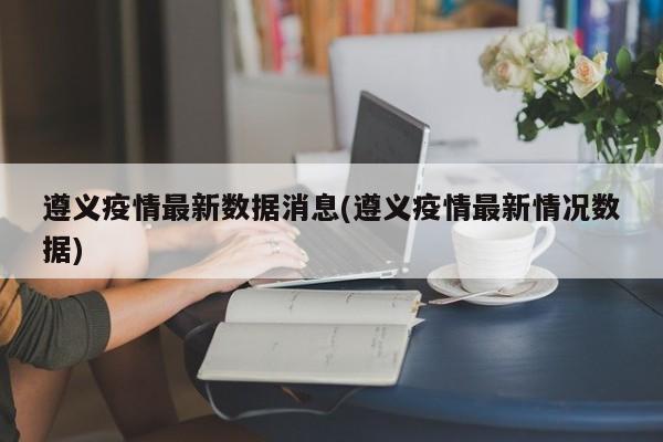 遵义疫情最新数据消息(遵义疫情最新情况数据)