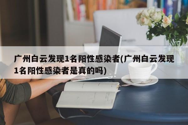 广州白云发现1名阳性感染者(广州白云发现1名阳性感染者是真的吗)
