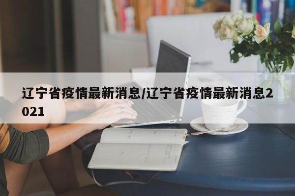 辽宁省疫情最新消息/辽宁省疫情最新消息2021