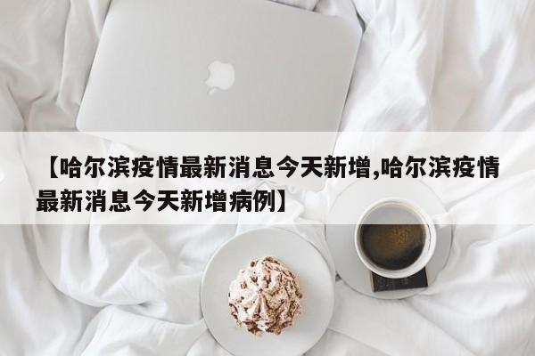 【哈尔滨疫情最新消息今天新增,哈尔滨疫情最新消息今天新增病例】