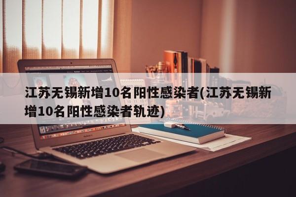 江苏无锡新增10名阳性感染者(江苏无锡新增10名阳性感染者轨迹)