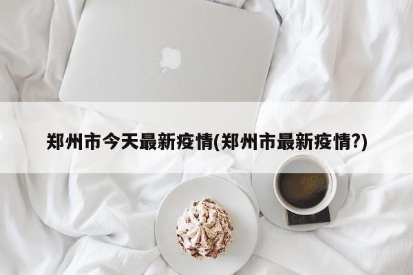 郑州市今天最新疫情(郑州市最新疫情?)