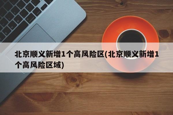北京顺义新增1个高风险区(北京顺义新增1个高风险区域)