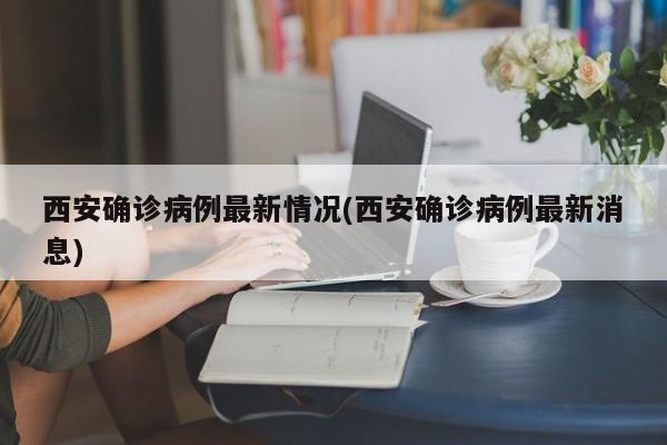 西安确诊病例最新情况(西安确诊病例最新消息)