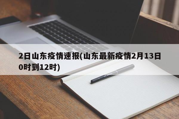 2日山东疫情速报(山东最新疫情2月13日0时到12时)