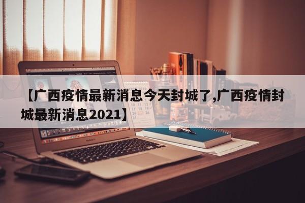 【广西疫情最新消息今天封城了,广西疫情封城最新消息2021】