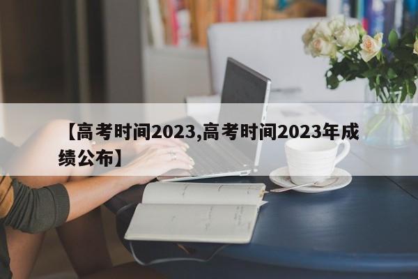 【高考时间2023,高考时间2023年成绩公布】