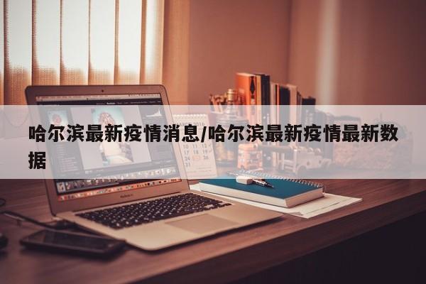 哈尔滨最新疫情消息/哈尔滨最新疫情最新数据