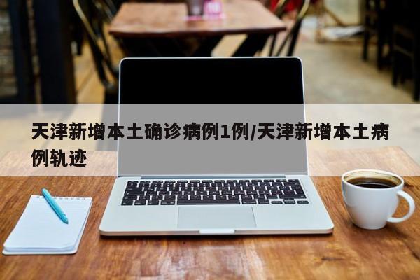 天津新增本土确诊病例1例/天津新增本土病例轨迹