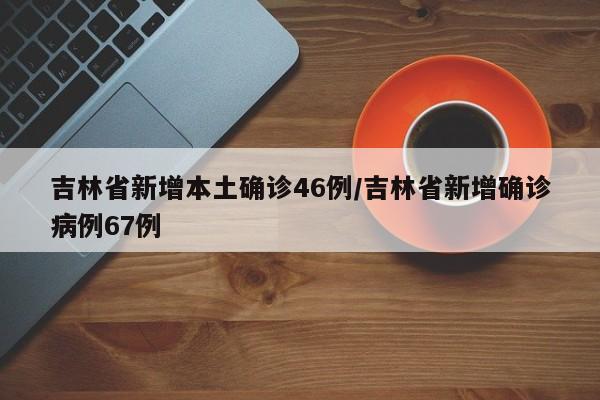 吉林省新增本土确诊46例/吉林省新增确诊病例67例