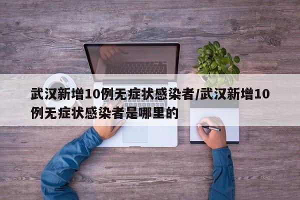 武汉新增10例无症状感染者/武汉新增10例无症状感染者是哪里的