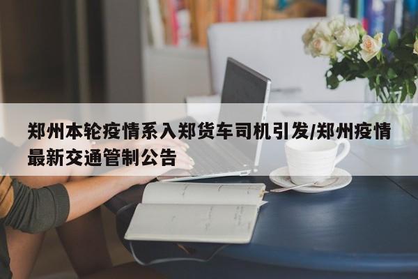 郑州本轮疫情系入郑货车司机引发/郑州疫情最新交通管制公告