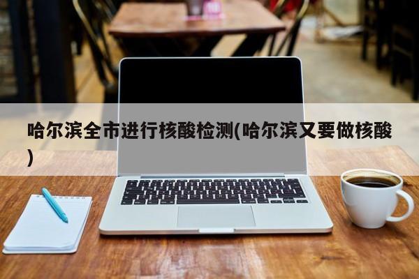 哈尔滨全市进行核酸检测(哈尔滨又要做核酸)