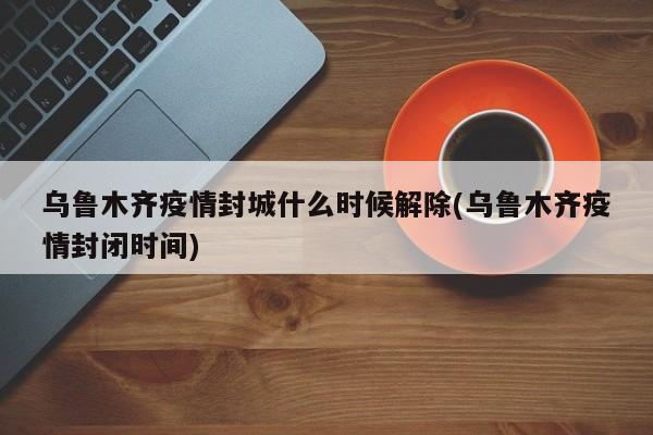 乌鲁木齐疫情封城什么时候解除(乌鲁木齐疫情封闭时间)