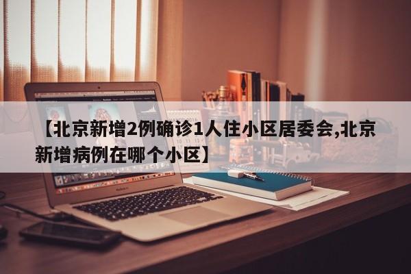 【北京新增2例确诊1人住小区居委会,北京新增病例在哪个小区】
