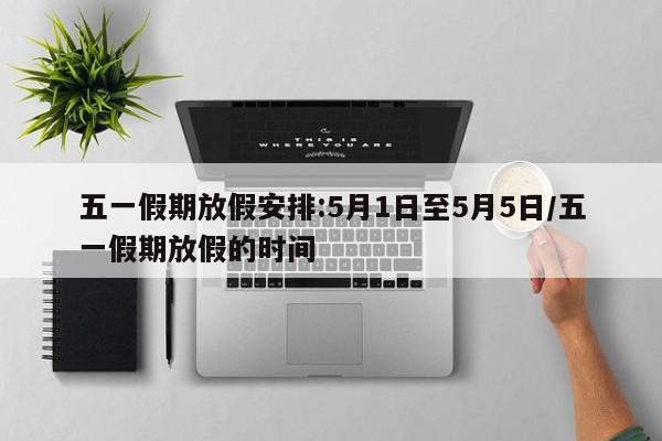 五一假期放假安排:5月1日至5月5日/五一假期放假的时间