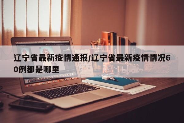 辽宁省最新疫情通报/辽宁省最新疫情情况60例都是哪里