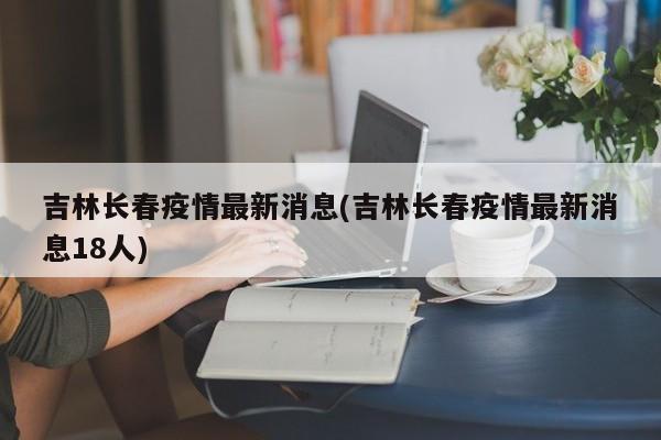 吉林长春疫情最新消息(吉林长春疫情最新消息18人)