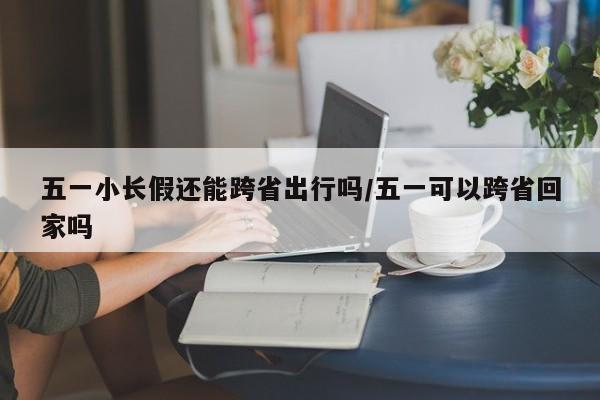 五一小长假还能跨省出行吗/五一可以跨省回家吗