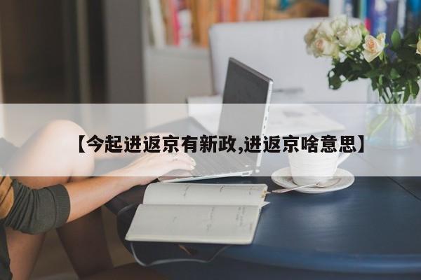【今起进返京有新政,进返京啥意思】