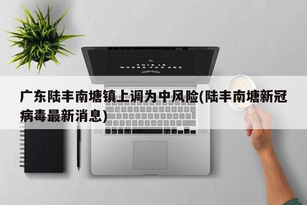 广东陆丰南塘镇上调为中风险(陆丰南塘新冠病毒最新消息)