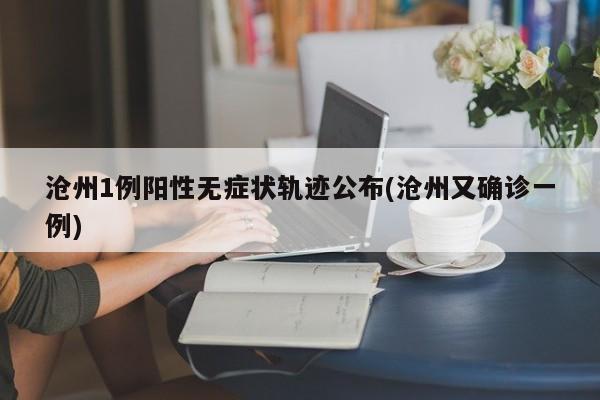 沧州1例阳性无症状轨迹公布(沧州又确诊一例)