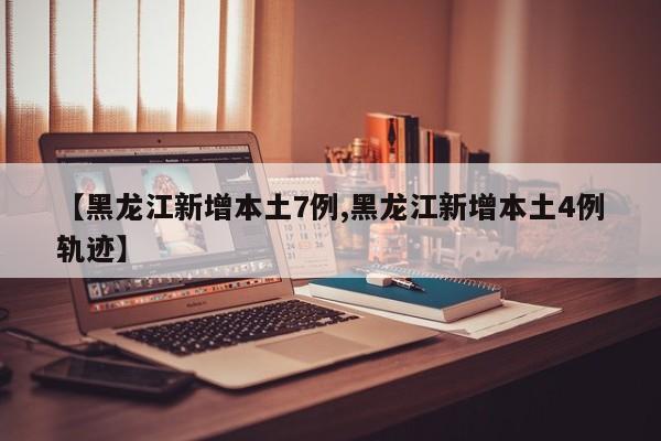 【黑龙江新增本土7例,黑龙江新增本土4例轨迹】